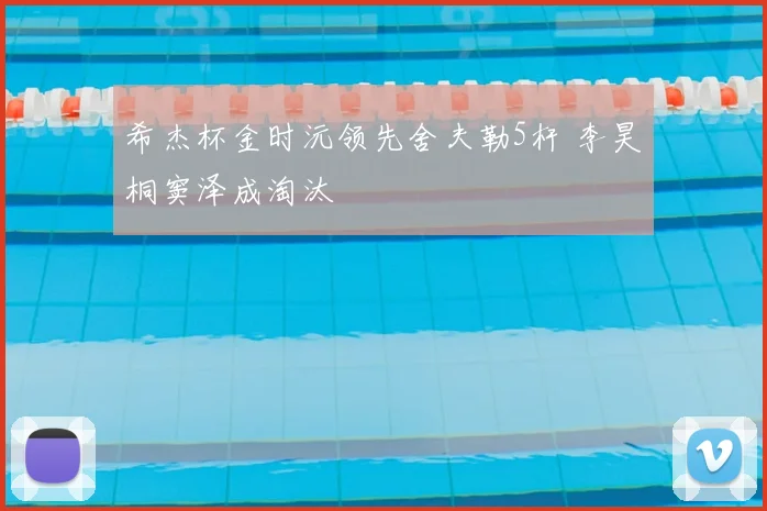 希杰杯金时沅领先舍夫勒5杆 李昊桐窦泽成淘汰