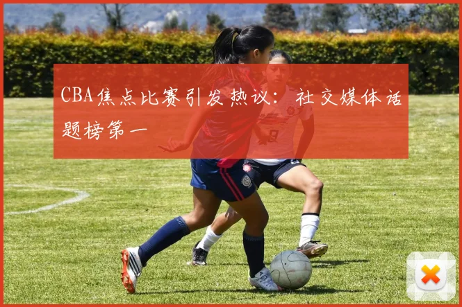 CBA焦点比赛引发热议:社交媒体话题榜第一