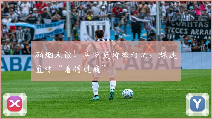 硝烟未散！乒坛史诗级对决，球迷直呼“看得过瘾”