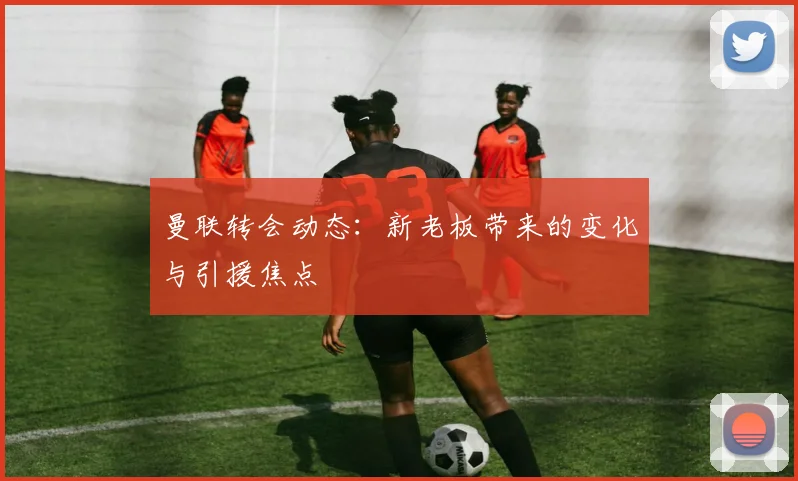 曼联转会动态：新老板带来的变化与引援焦点