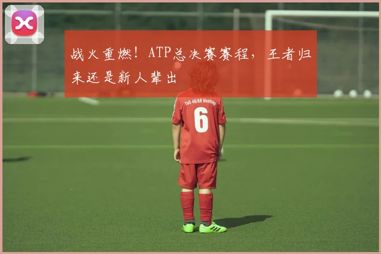 战火重燃！ATP总决赛赛程，王者归来还是新人辈出