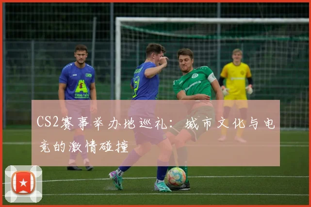 CS2赛事举办地巡礼:城市文化与电竞的激情碰撞