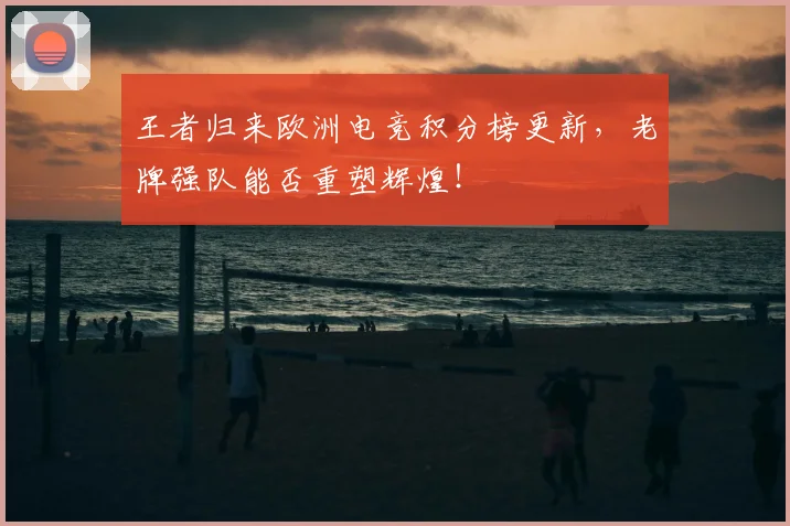 王者归来欧洲电竞积分榜更新,老牌强队能否重塑辉煌!