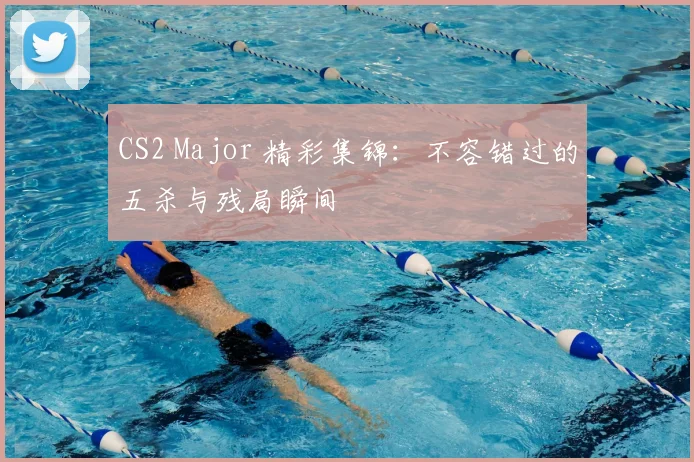 CS2 Major 精彩集锦：不容错过的五杀与残局瞬间