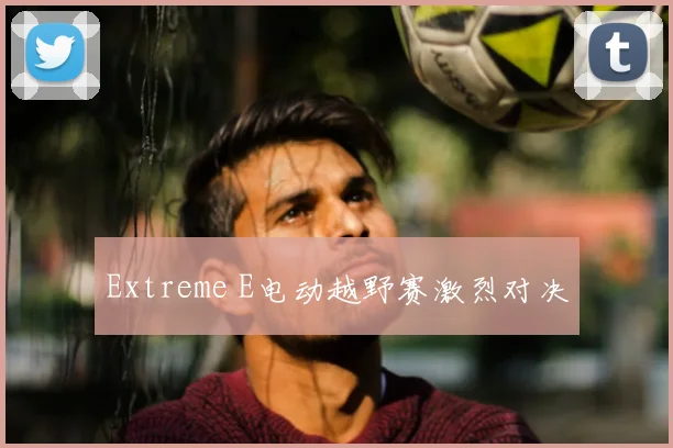 Extreme E电动越野赛激烈对决