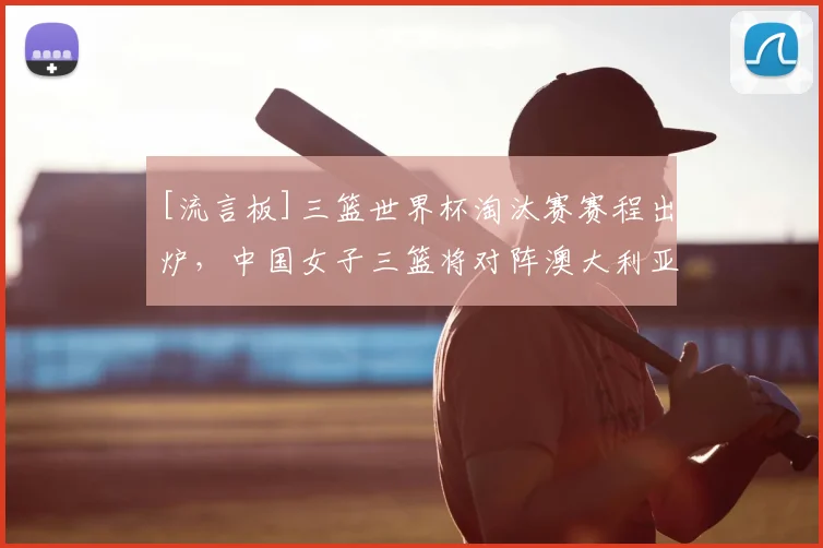 [流言板]三篮世界杯淘汰赛赛程出炉，中国女子三篮将对阵澳大利亚