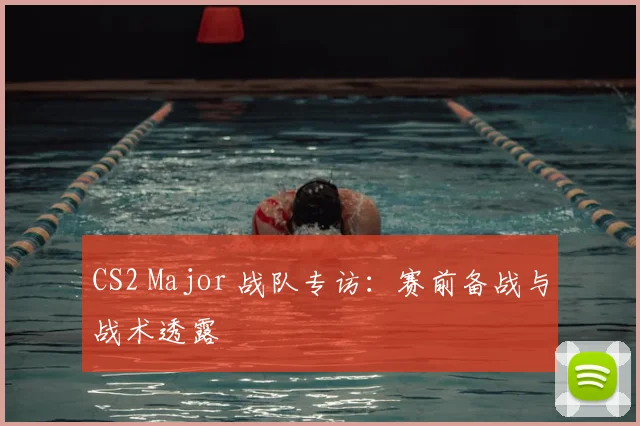 CS2 Major 战队专访：赛前备战与战术透露