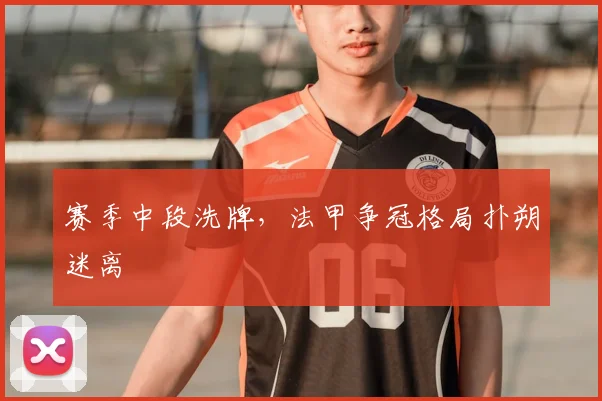 赛季中段洗牌,法甲争冠格局扑朔迷离