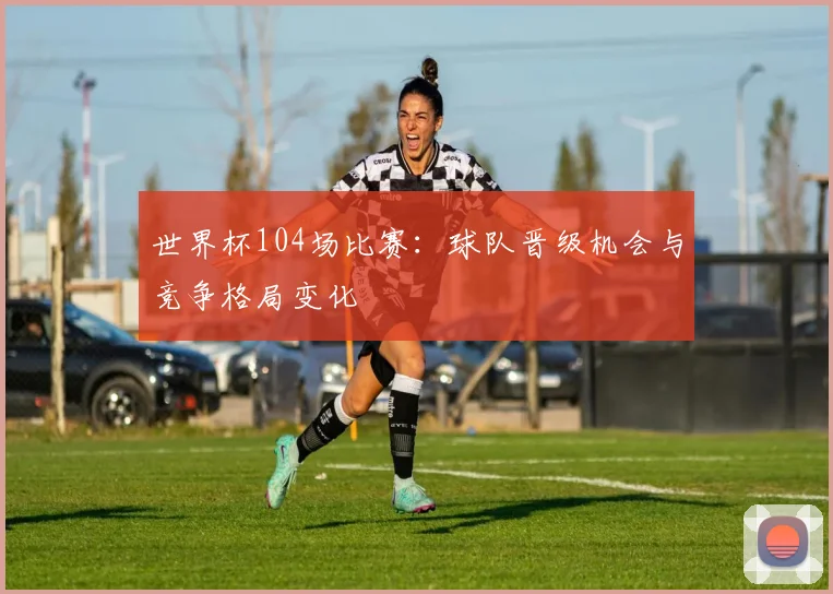 世界杯104场比赛:球队晋级机会与竞争格局变化