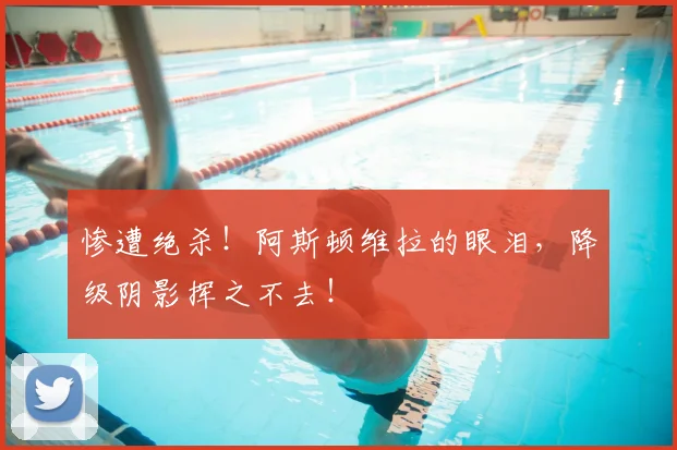 惨遭绝杀！阿斯顿维拉的眼泪，降级阴影挥之不去！