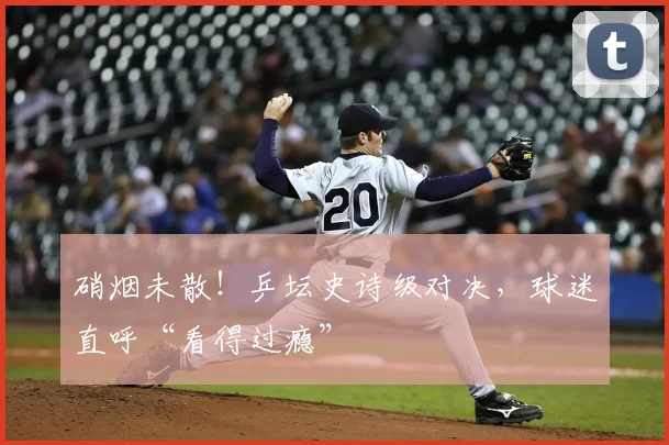 硝烟未散!乒坛史诗级对决,球迷直呼“看得过瘾”