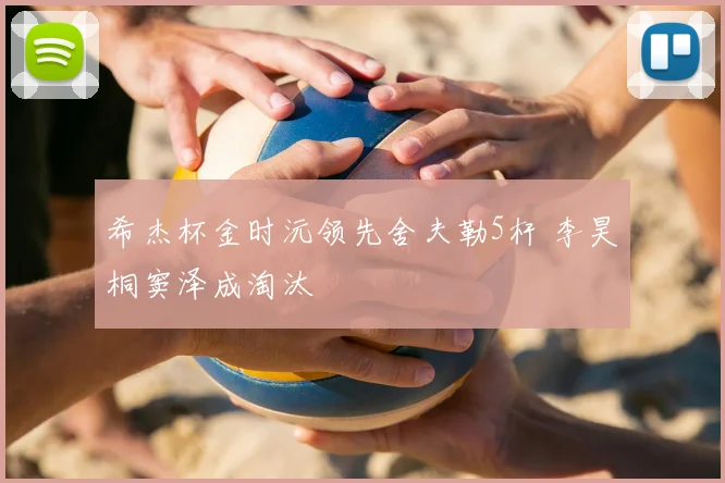 希杰杯金时沅领先舍夫勒5杆 李昊桐窦泽成淘汰