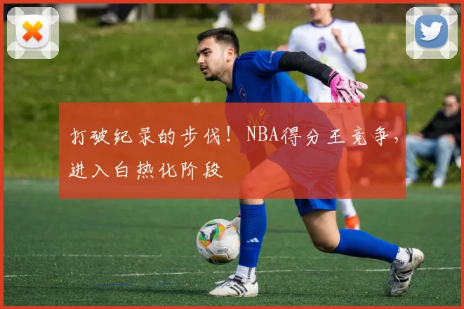 打破纪录的步伐！NBA得分王竞争，进入白热化阶段