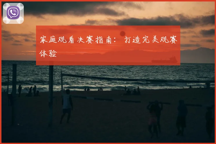 家庭观看决赛指南：打造完美观赛体验