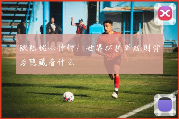 欧陆忧心忡忡,世界杯扩军规则背后隐藏着什么