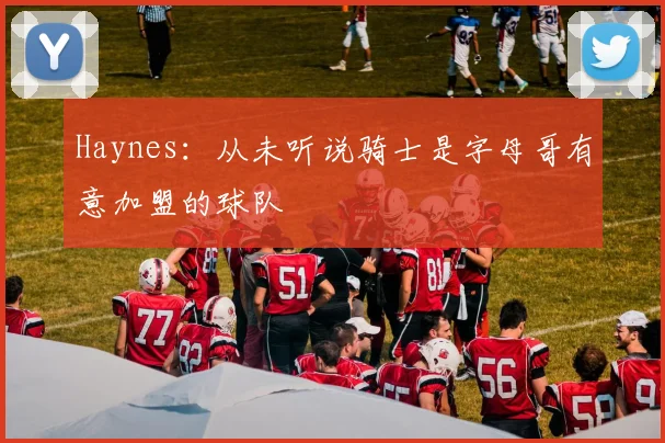 Haynes：从未听说骑士是字母哥有意加盟的球队
