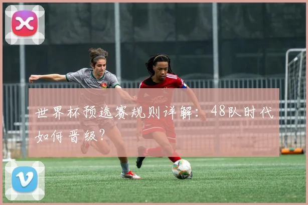 世界杯预选赛规则详解:48队时代如何晋级?