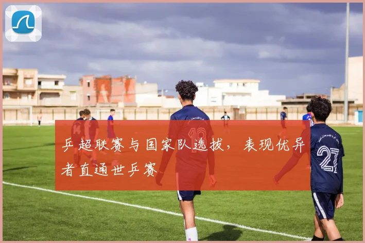 乒超联赛与国家队选拔,表现优异者直通世乒赛