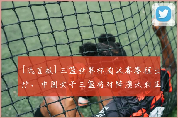 [流言板]三篮世界杯淘汰赛赛程出炉，中国女子三篮将对阵澳大利亚
