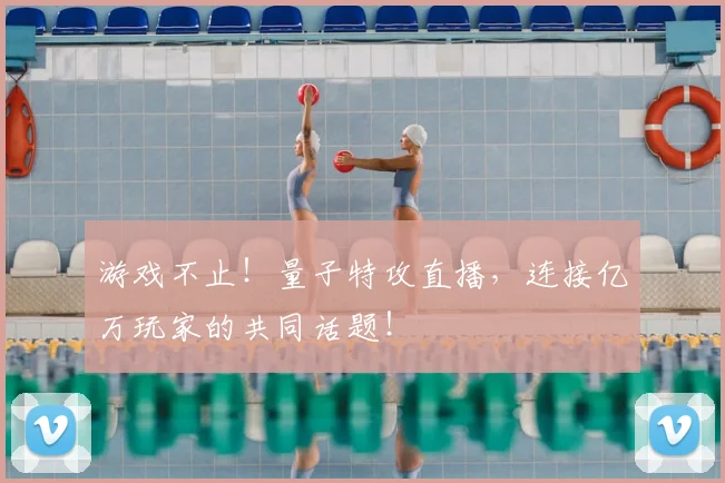 游戏不止！量子特攻直播，连接亿万玩家的共同话题！