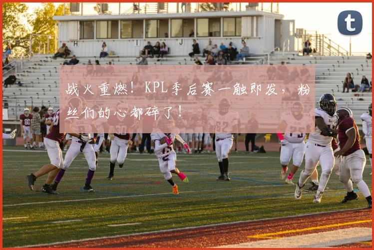 战火重燃!KPL季后赛一触即发,粉丝们的心都碎了!