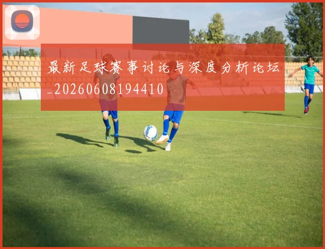 最新足球赛事讨论与深度分析论坛_20260608194410