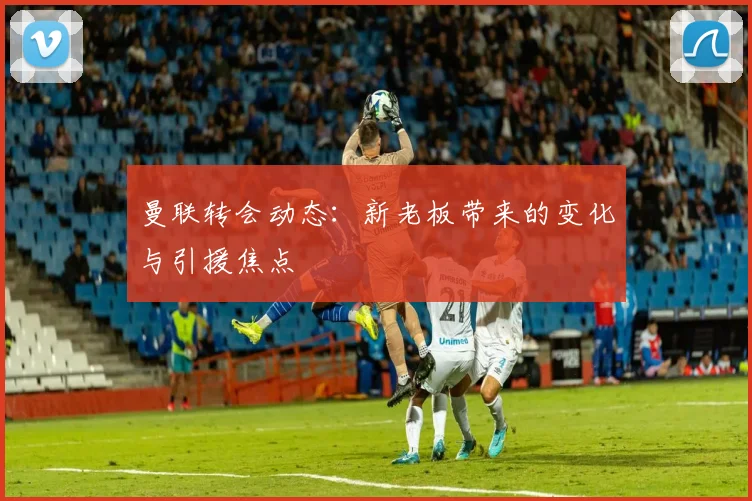 曼联转会动态：新老板带来的变化与引援焦点