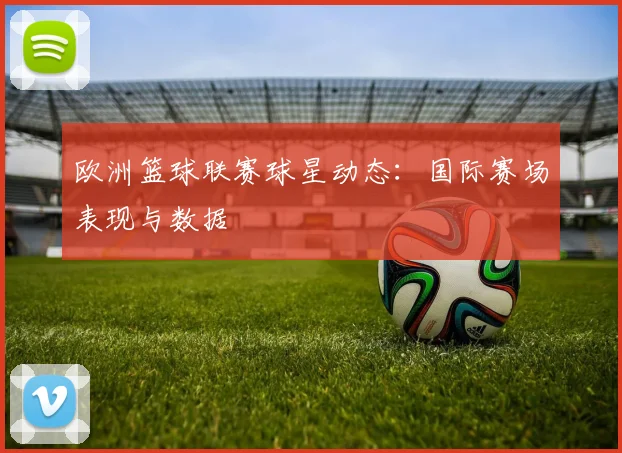 欧洲篮球联赛球星动态：国际赛场表现与数据