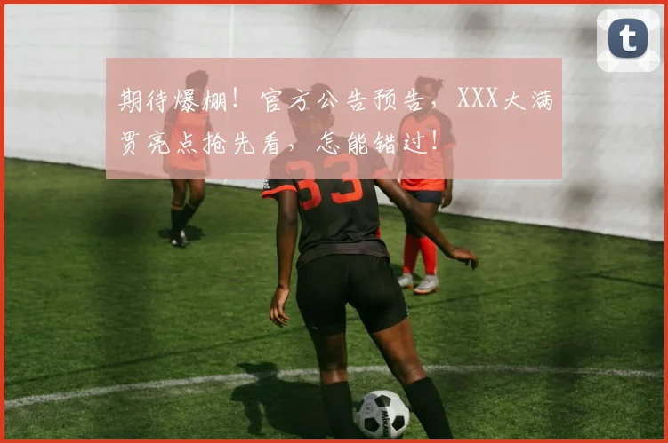 期待爆棚!官方公告预告,XXX大满贯亮点抢先看,怎能错过!