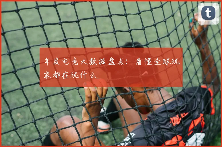 年度电竞大数据盘点:看懂全球玩家都在玩什么