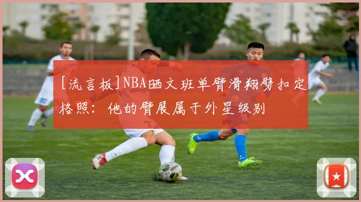 [流言板]NBA晒文班单臂滑翔劈扣定格照：他的臂展属于外星级别