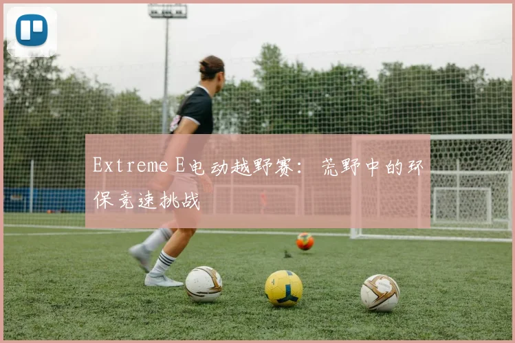 Extreme E电动越野赛：荒野中的环保竞速挑战